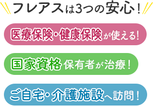 フレアスは3つの安心！医療保険・健康保険が使える！国家資格保有者が治療！ご自宅・介護施設へ訪問マッサージ！松戸市